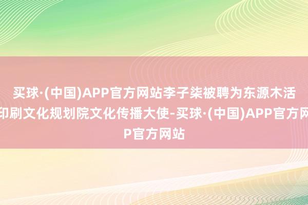 买球·(中国)APP官方网站李子柒被聘为东源木活字印刷文化规划院文化传播大使-买球·(中国)APP官方网站