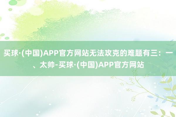 买球·(中国)APP官方网站无法攻克的难题有三：一、太帅-买球·(中国)APP官方网站