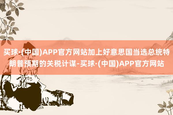 买球·(中国)APP官方网站加上好意思国当选总统特朗普预期的关税计谋-买球·(中国)APP官方网站