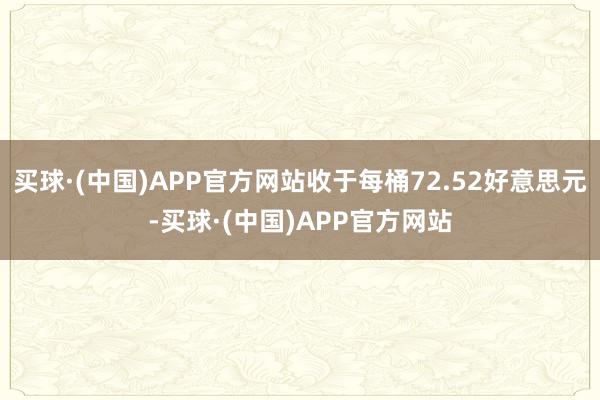 买球·(中国)APP官方网站收于每桶72.52好意思元-买球·(中国)APP官方网站