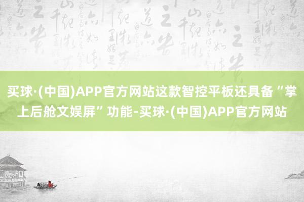 买球·(中国)APP官方网站这款智控平板还具备“掌上后舱文娱屏”功能-买球·(中国)APP官方网站