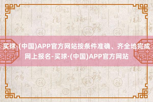 买球·(中国)APP官方网站按条件准确、齐全地完成网上报名-买球·(中国)APP官方网站