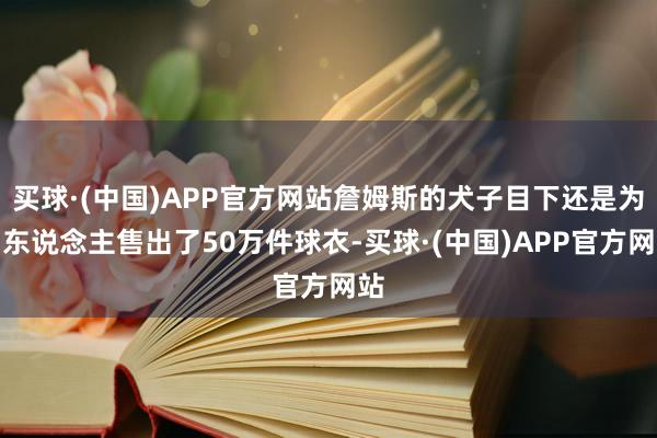 买球·(中国)APP官方网站詹姆斯的犬子目下还是为湖东说念主售出了50万件球衣-买球·(中国)APP官方网站
