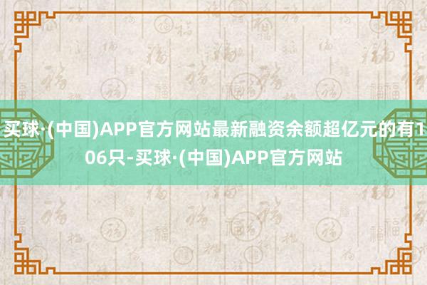 买球·(中国)APP官方网站最新融资余额超亿元的有106只-买球·(中国)APP官方网站