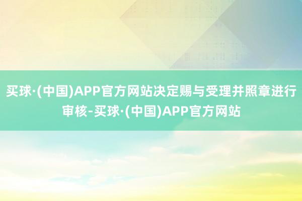 买球·(中国)APP官方网站决定赐与受理并照章进行审核-买球·(中国)APP官方网站