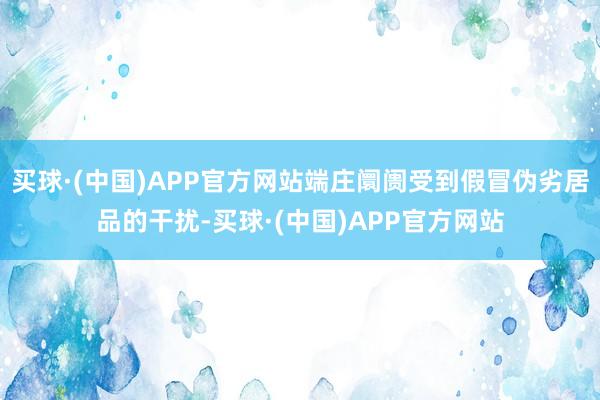 买球·(中国)APP官方网站端庄阛阓受到假冒伪劣居品的干扰-买球·(中国)APP官方网站
