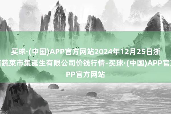 买球·(中国)APP官方网站2024年12月25日浙江良渚蔬菜市集诞生有限公司价钱行情-买球·(中国)APP官方网站