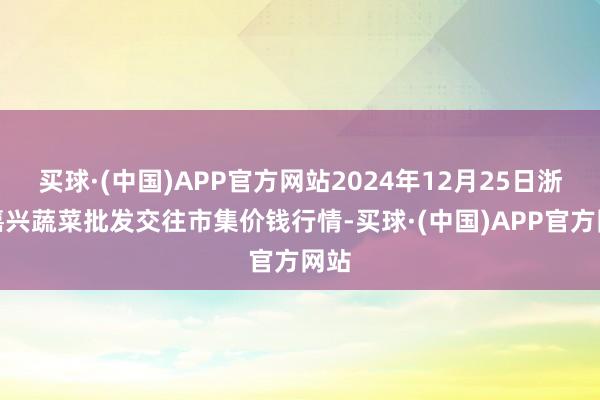 买球·(中国)APP官方网站2024年12月25日浙江嘉兴蔬菜批发交往市集价钱行情-买球·(中国)APP官方网站