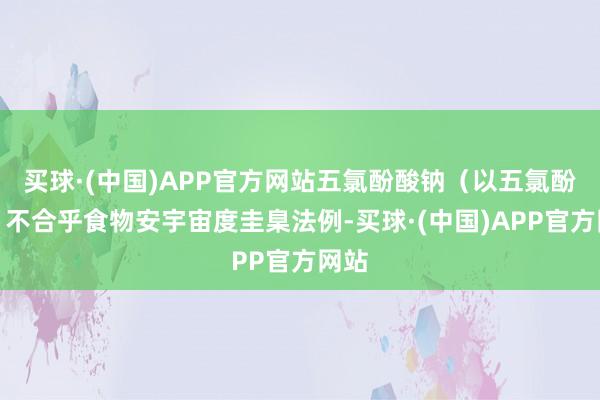 买球·(中国)APP官方网站五氯酚酸钠（以五氯酚计）不合乎食物安宇宙度圭臬法例-买球·(中国)APP官方网站