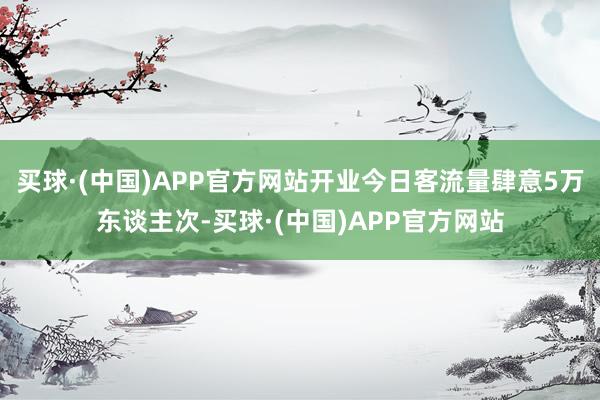 买球·(中国)APP官方网站开业今日客流量肆意5万东谈主次-买球·(中国)APP官方网站