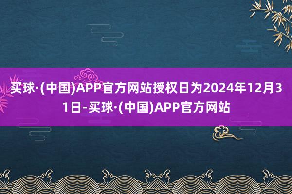 买球·(中国)APP官方网站授权日为2024年12月31日-买球·(中国)APP官方网站