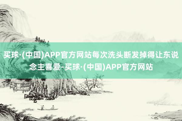 买球·(中国)APP官方网站每次洗头断发掉得让东说念主喜爱-买球·(中国)APP官方网站