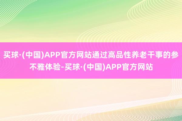买球·(中国)APP官方网站通过高品性养老干事的参不雅体验-买球·(中国)APP官方网站