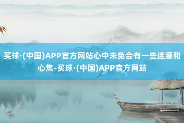 买球·(中国)APP官方网站心中未免会有一些迷濛和心焦-买球·(中国)APP官方网站