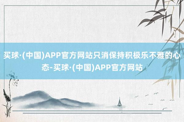 买球·(中国)APP官方网站只消保持积极乐不雅的心态-买球·(中国)APP官方网站
