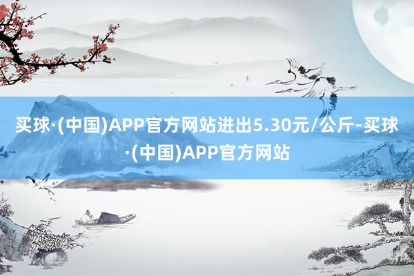 买球·(中国)APP官方网站进出5.30元/公斤-买球·(中国)APP官方网站