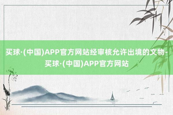 买球·(中国)APP官方网站经审核允许出境的文物-买球·(中国)APP官方网站