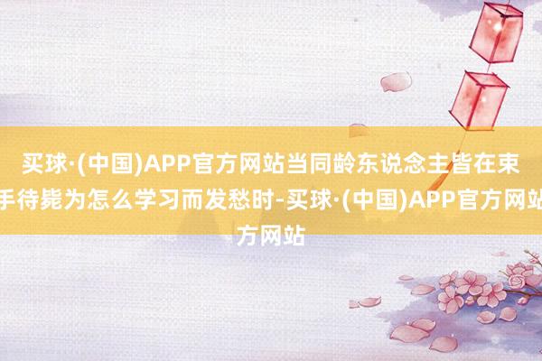 买球·(中国)APP官方网站当同龄东说念主皆在束手待毙为怎么学习而发愁时-买球·(中国)APP官方网站