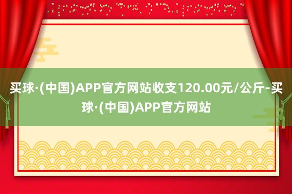 买球·(中国)APP官方网站收支120.00元/公斤-买球·(中国)APP官方网站