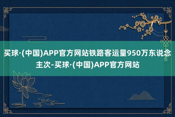 买球·(中国)APP官方网站铁路客运量950万东说念主次-买球·(中国)APP官方网站