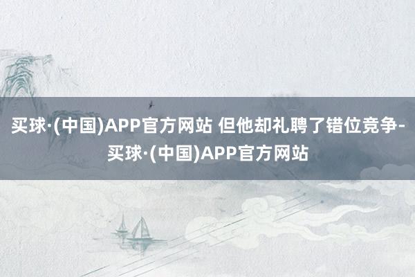 买球·(中国)APP官方网站 但他却礼聘了错位竞争-买球·(中国)APP官方网站
