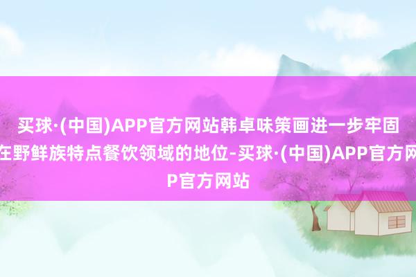 买球·(中国)APP官方网站韩卓味策画进一步牢固其在野鲜族特点餐饮领域的地位-买球·(中国)APP官方网站